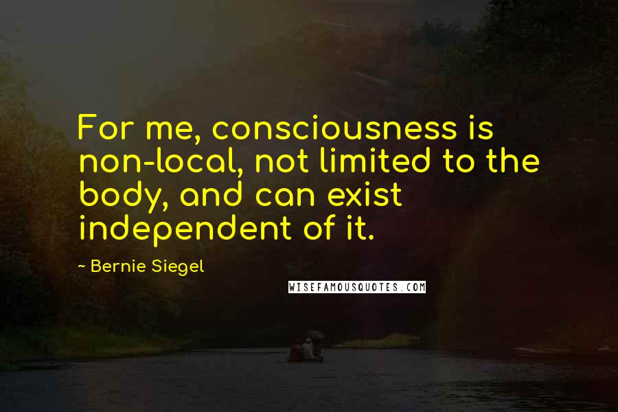 Bernie Siegel Quotes: For me, consciousness is non-local, not limited to the body, and can exist independent of it.