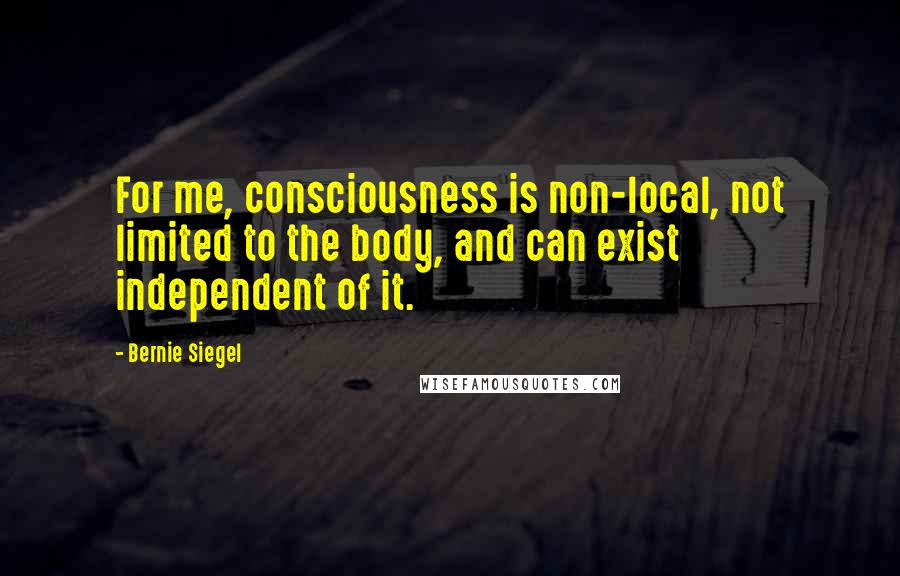 Bernie Siegel Quotes: For me, consciousness is non-local, not limited to the body, and can exist independent of it.