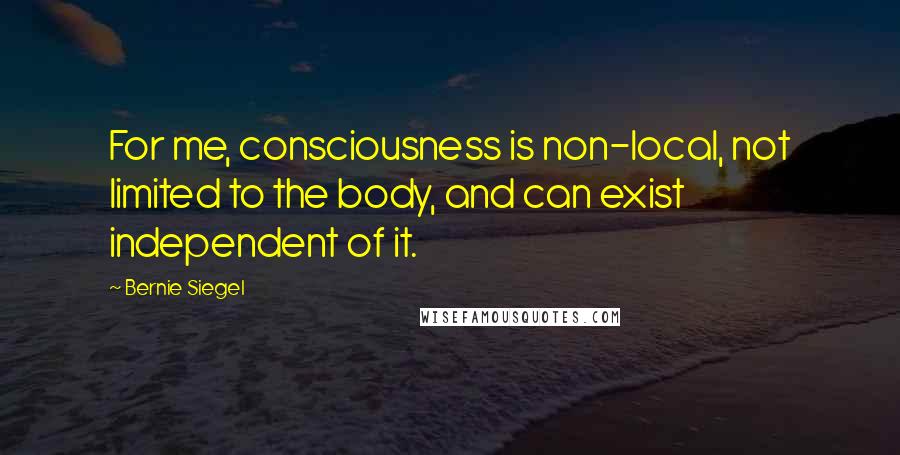 Bernie Siegel Quotes: For me, consciousness is non-local, not limited to the body, and can exist independent of it.