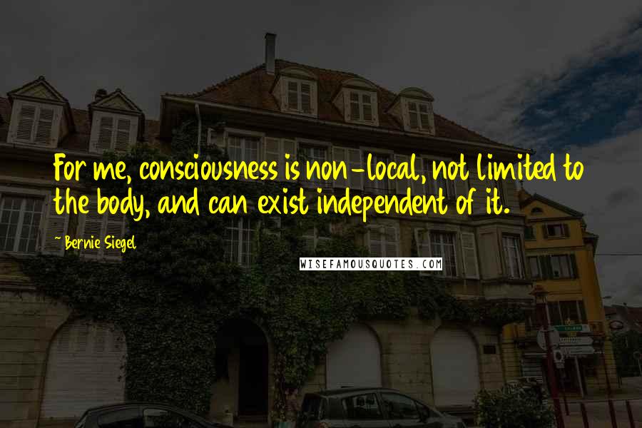Bernie Siegel Quotes: For me, consciousness is non-local, not limited to the body, and can exist independent of it.