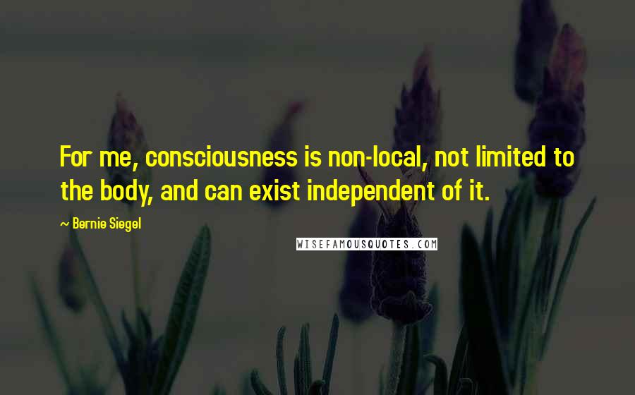 Bernie Siegel Quotes: For me, consciousness is non-local, not limited to the body, and can exist independent of it.
