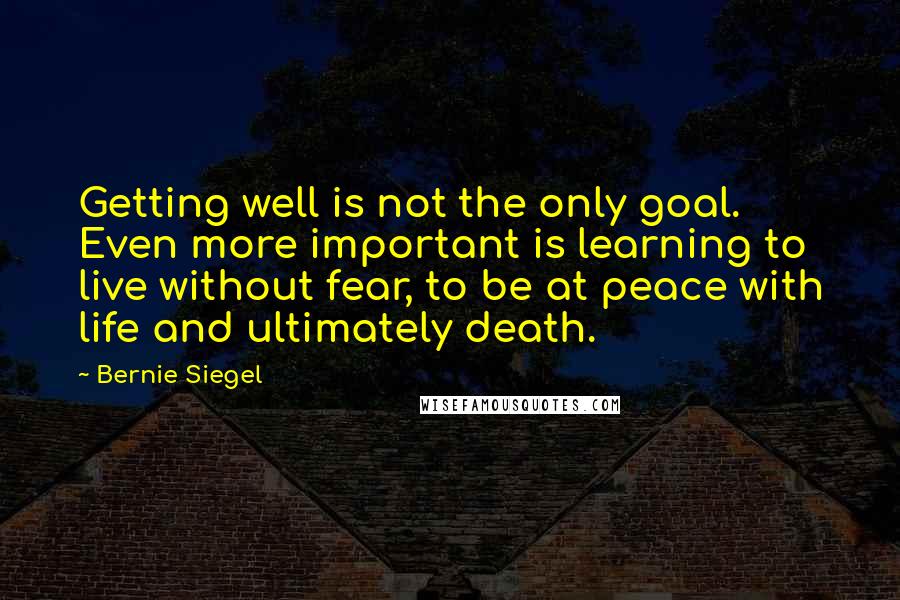 Bernie Siegel Quotes: Getting well is not the only goal. Even more important is learning to live without fear, to be at peace with life and ultimately death.