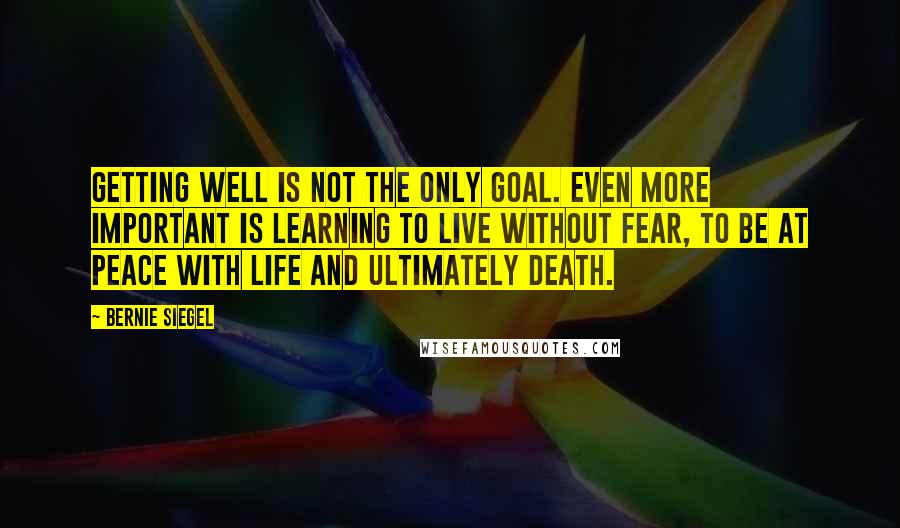 Bernie Siegel Quotes: Getting well is not the only goal. Even more important is learning to live without fear, to be at peace with life and ultimately death.