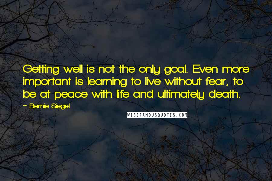 Bernie Siegel Quotes: Getting well is not the only goal. Even more important is learning to live without fear, to be at peace with life and ultimately death.