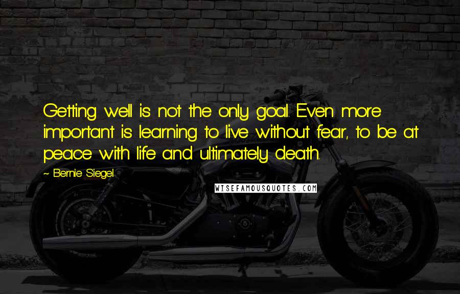 Bernie Siegel Quotes: Getting well is not the only goal. Even more important is learning to live without fear, to be at peace with life and ultimately death.