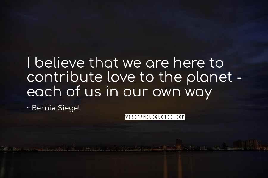 Bernie Siegel Quotes: I believe that we are here to contribute love to the planet - each of us in our own way