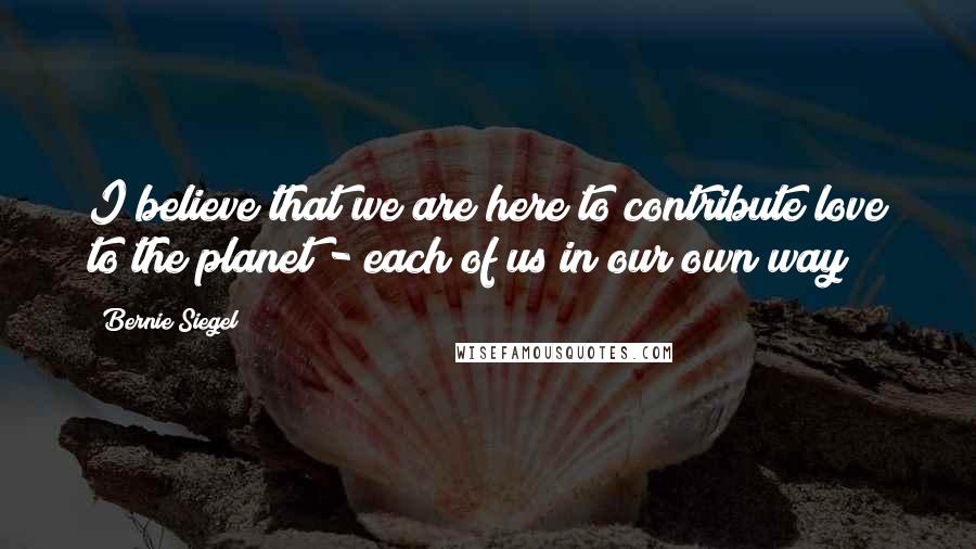 Bernie Siegel Quotes: I believe that we are here to contribute love to the planet - each of us in our own way