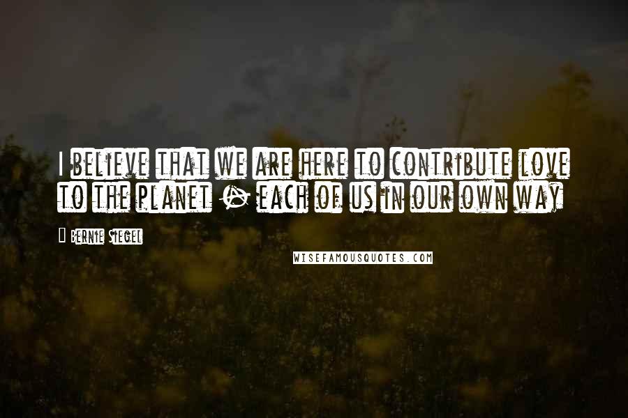 Bernie Siegel Quotes: I believe that we are here to contribute love to the planet - each of us in our own way