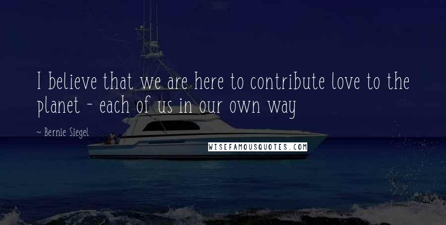 Bernie Siegel Quotes: I believe that we are here to contribute love to the planet - each of us in our own way