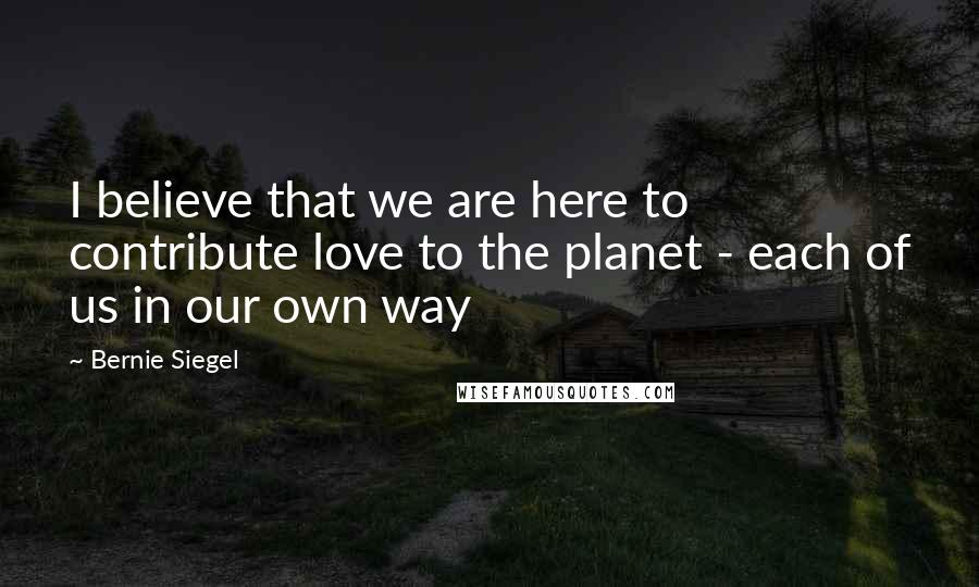 Bernie Siegel Quotes: I believe that we are here to contribute love to the planet - each of us in our own way