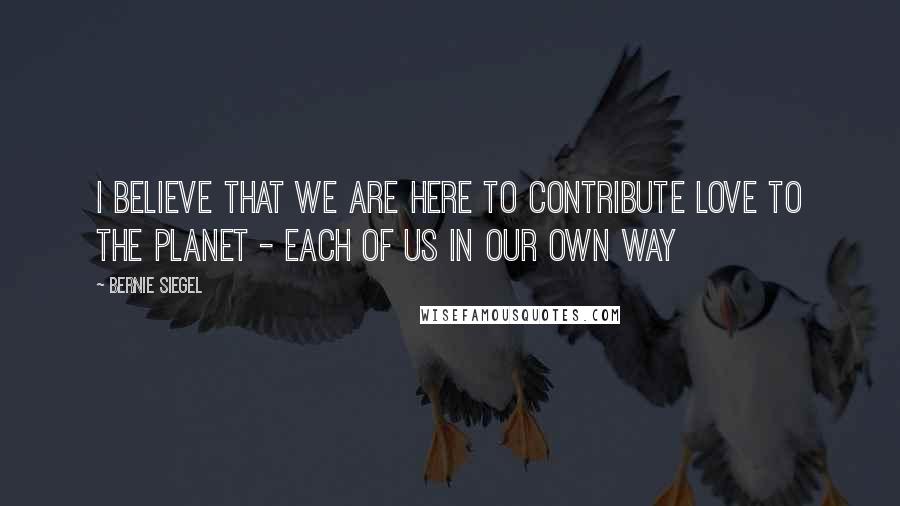 Bernie Siegel Quotes: I believe that we are here to contribute love to the planet - each of us in our own way