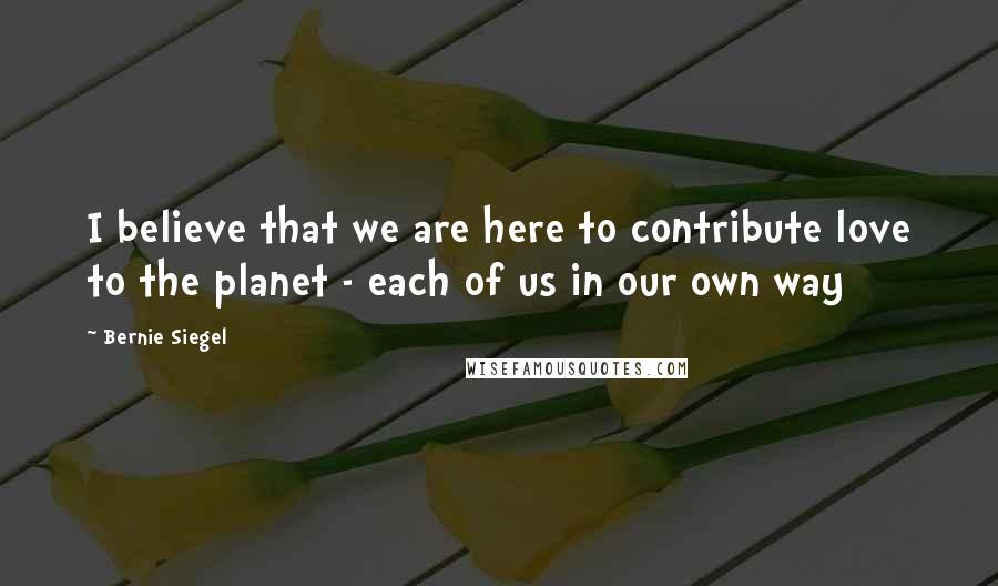 Bernie Siegel Quotes: I believe that we are here to contribute love to the planet - each of us in our own way