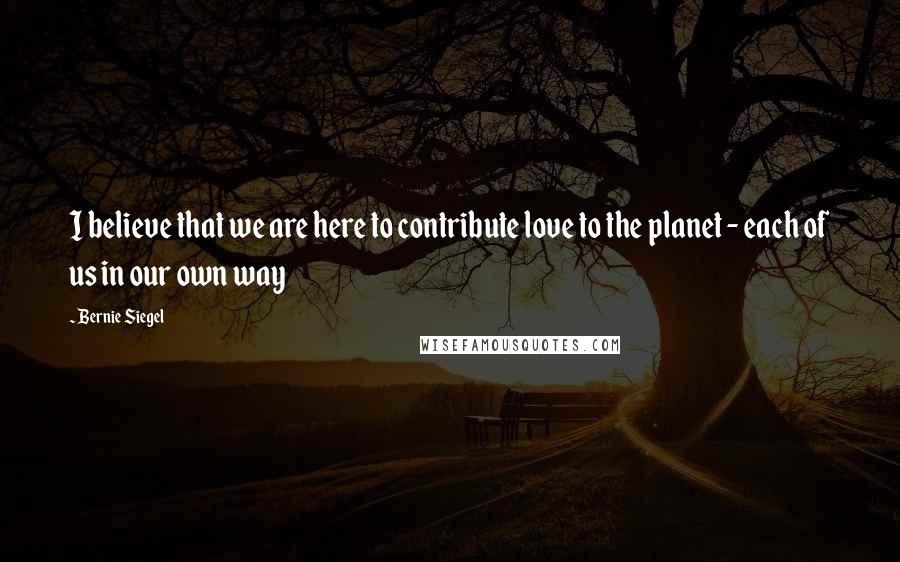 Bernie Siegel Quotes: I believe that we are here to contribute love to the planet - each of us in our own way