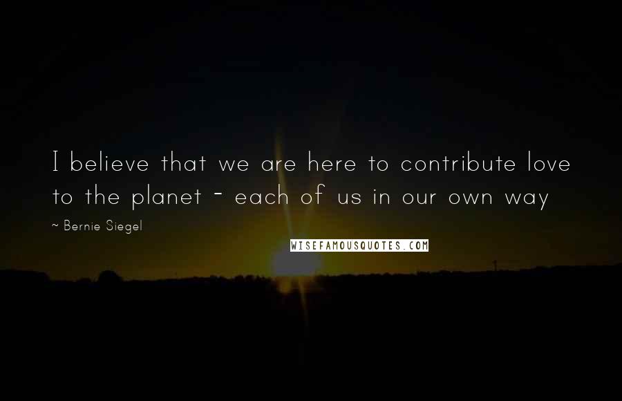Bernie Siegel Quotes: I believe that we are here to contribute love to the planet - each of us in our own way