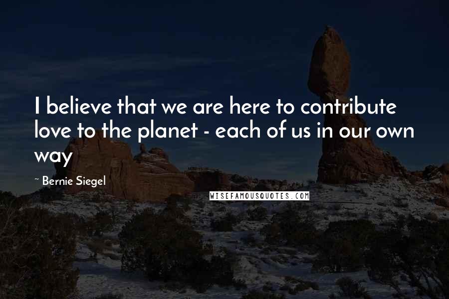 Bernie Siegel Quotes: I believe that we are here to contribute love to the planet - each of us in our own way
