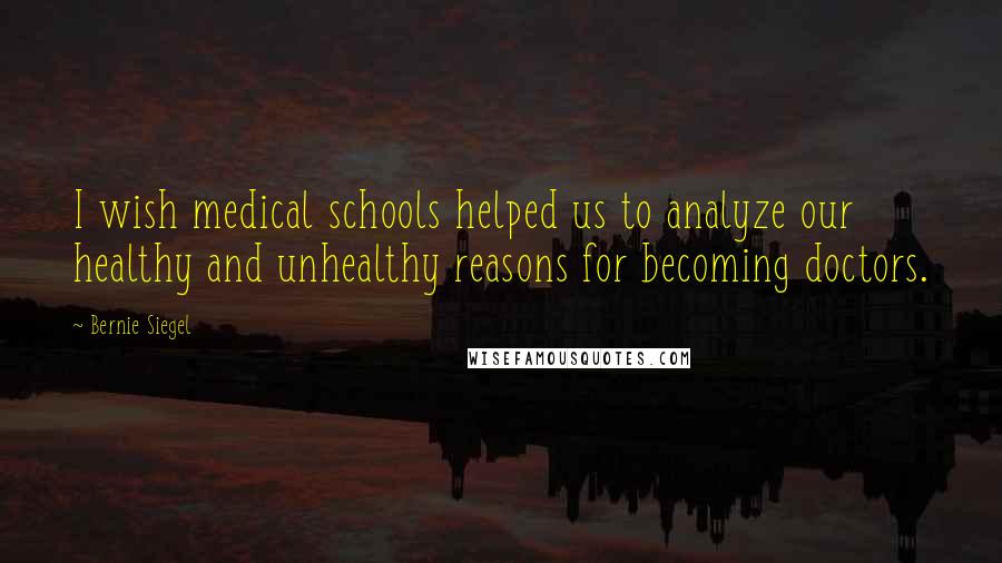 Bernie Siegel Quotes: I wish medical schools helped us to analyze our healthy and unhealthy reasons for becoming doctors.