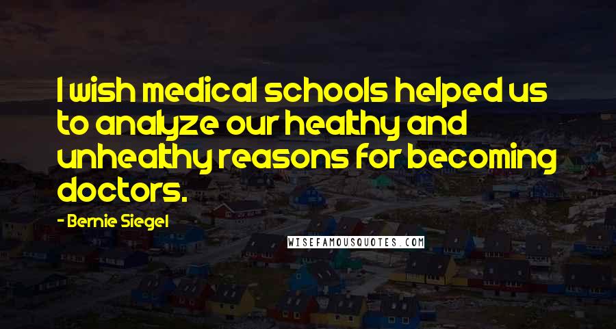 Bernie Siegel Quotes: I wish medical schools helped us to analyze our healthy and unhealthy reasons for becoming doctors.