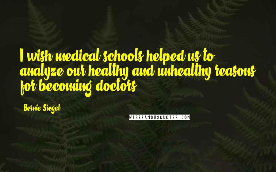 Bernie Siegel Quotes: I wish medical schools helped us to analyze our healthy and unhealthy reasons for becoming doctors.