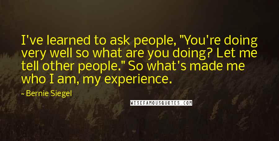 Bernie Siegel Quotes: I've learned to ask people, "You're doing very well so what are you doing? Let me tell other people." So what's made me who I am, my experience.