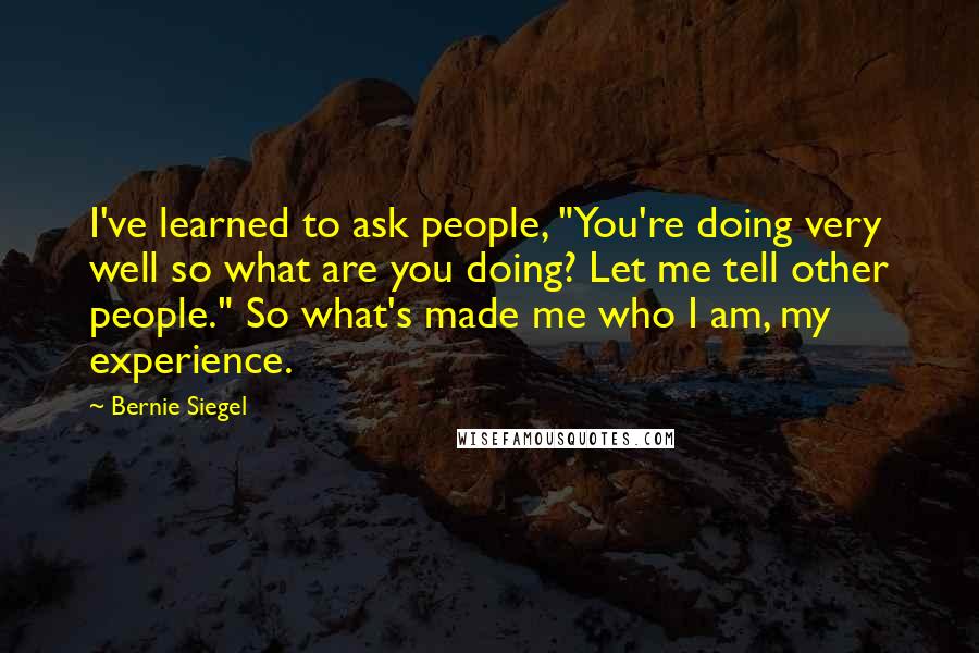 Bernie Siegel Quotes: I've learned to ask people, "You're doing very well so what are you doing? Let me tell other people." So what's made me who I am, my experience.