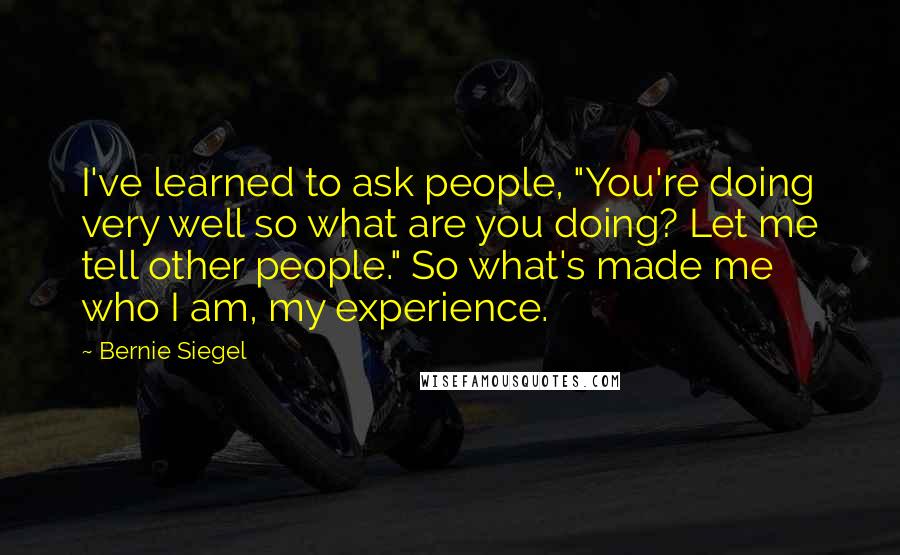 Bernie Siegel Quotes: I've learned to ask people, "You're doing very well so what are you doing? Let me tell other people." So what's made me who I am, my experience.