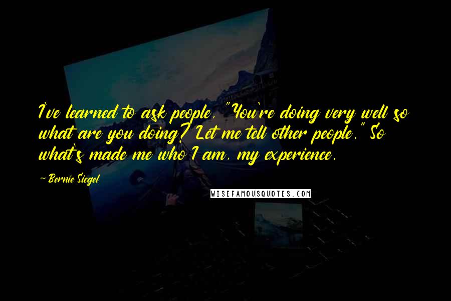 Bernie Siegel Quotes: I've learned to ask people, "You're doing very well so what are you doing? Let me tell other people." So what's made me who I am, my experience.