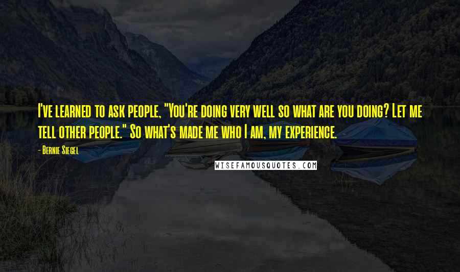 Bernie Siegel Quotes: I've learned to ask people, "You're doing very well so what are you doing? Let me tell other people." So what's made me who I am, my experience.