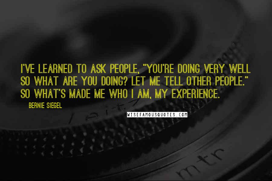 Bernie Siegel Quotes: I've learned to ask people, "You're doing very well so what are you doing? Let me tell other people." So what's made me who I am, my experience.