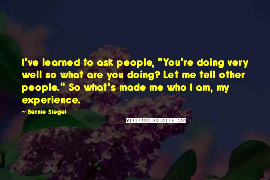 Bernie Siegel Quotes: I've learned to ask people, "You're doing very well so what are you doing? Let me tell other people." So what's made me who I am, my experience.