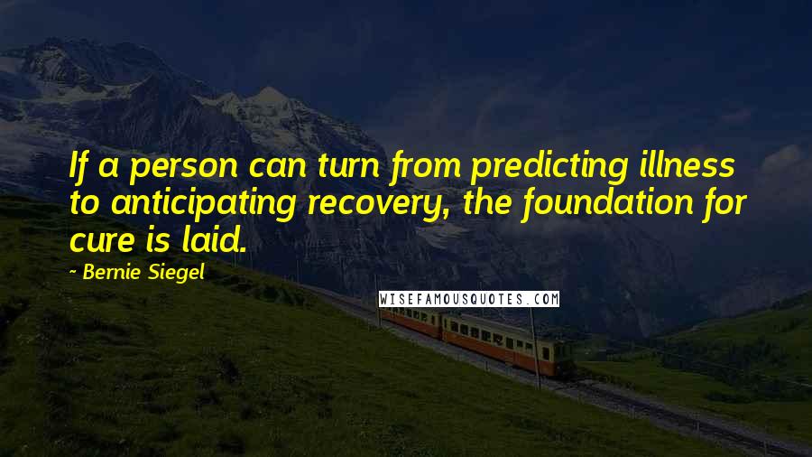 Bernie Siegel Quotes: If a person can turn from predicting illness to anticipating recovery, the foundation for cure is laid.
