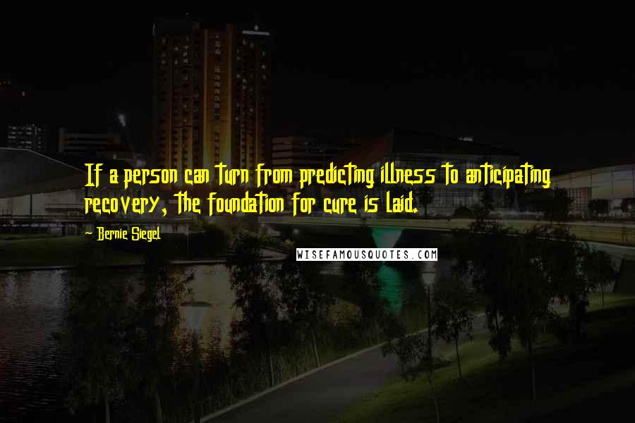 Bernie Siegel Quotes: If a person can turn from predicting illness to anticipating recovery, the foundation for cure is laid.