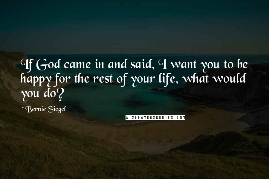 Bernie Siegel Quotes: If God came in and said, I want you to be happy for the rest of your life, what would you do?