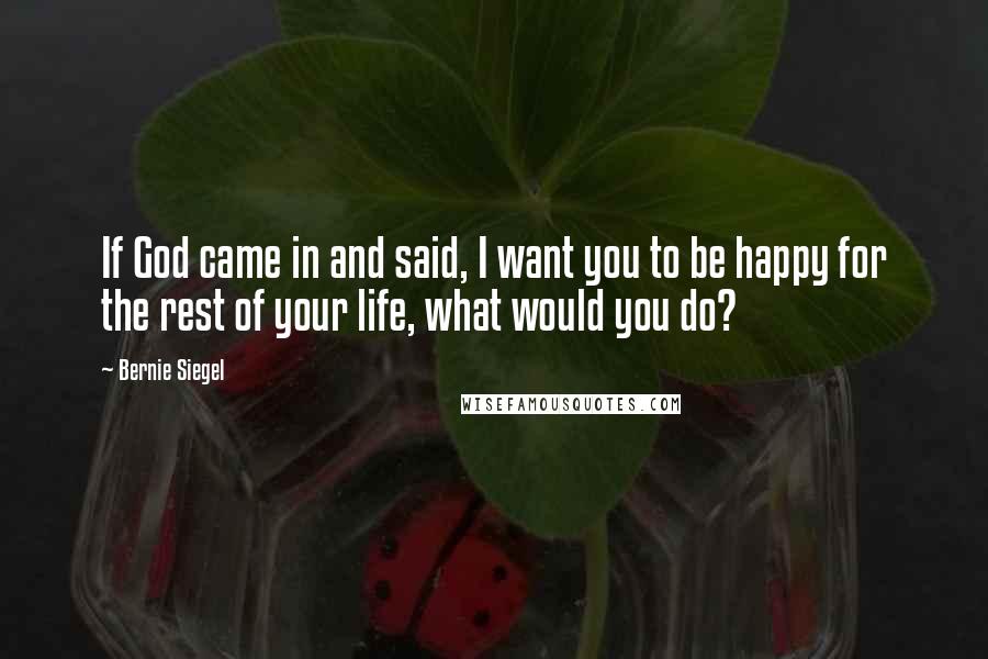 Bernie Siegel Quotes: If God came in and said, I want you to be happy for the rest of your life, what would you do?