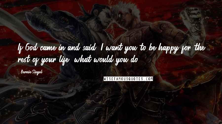 Bernie Siegel Quotes: If God came in and said, I want you to be happy for the rest of your life, what would you do?