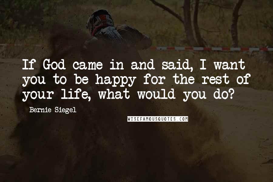 Bernie Siegel Quotes: If God came in and said, I want you to be happy for the rest of your life, what would you do?