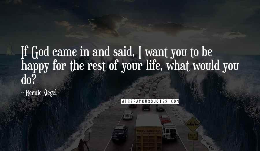 Bernie Siegel Quotes: If God came in and said, I want you to be happy for the rest of your life, what would you do?