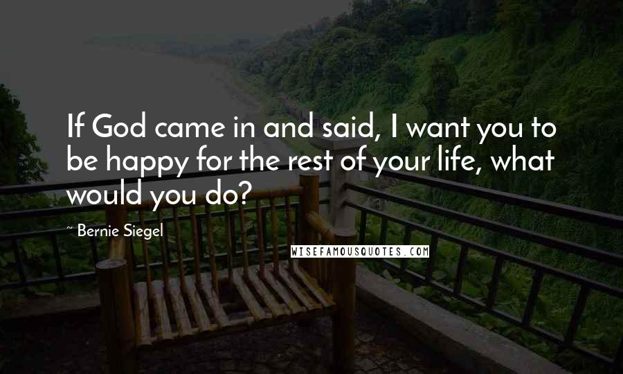 Bernie Siegel Quotes: If God came in and said, I want you to be happy for the rest of your life, what would you do?