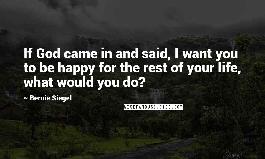 Bernie Siegel Quotes: If God came in and said, I want you to be happy for the rest of your life, what would you do?