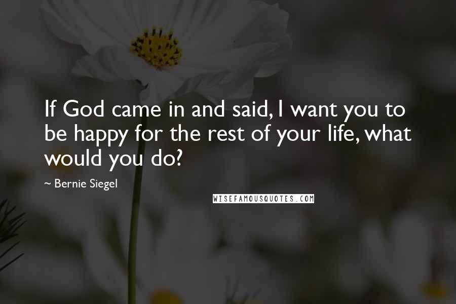 Bernie Siegel Quotes: If God came in and said, I want you to be happy for the rest of your life, what would you do?