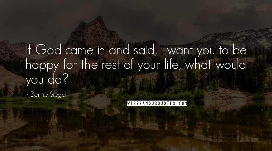 Bernie Siegel Quotes: If God came in and said, I want you to be happy for the rest of your life, what would you do?