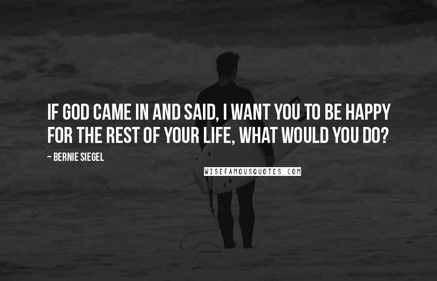 Bernie Siegel Quotes: If God came in and said, I want you to be happy for the rest of your life, what would you do?