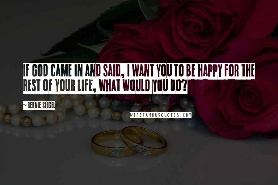 Bernie Siegel Quotes: If God came in and said, I want you to be happy for the rest of your life, what would you do?