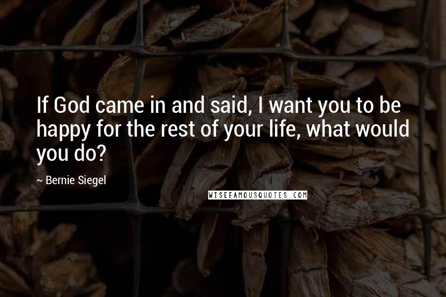 Bernie Siegel Quotes: If God came in and said, I want you to be happy for the rest of your life, what would you do?