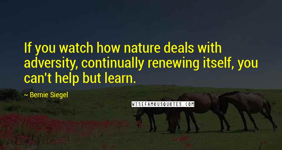 Bernie Siegel Quotes: If you watch how nature deals with adversity, continually renewing itself, you can't help but learn.