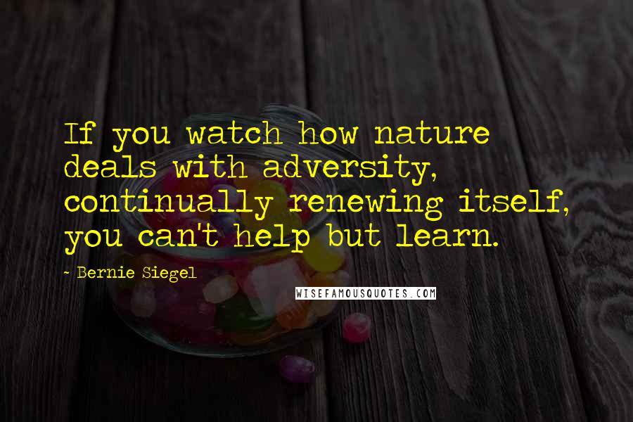 Bernie Siegel Quotes: If you watch how nature deals with adversity, continually renewing itself, you can't help but learn.