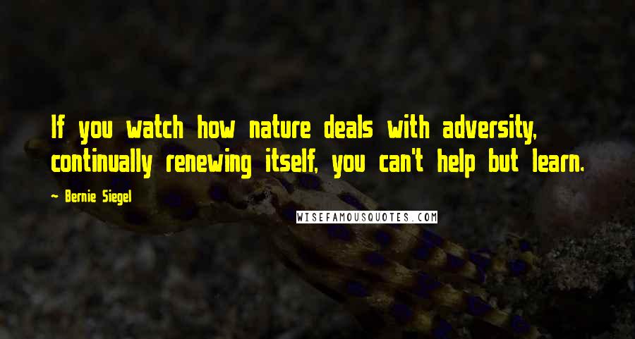 Bernie Siegel Quotes: If you watch how nature deals with adversity, continually renewing itself, you can't help but learn.