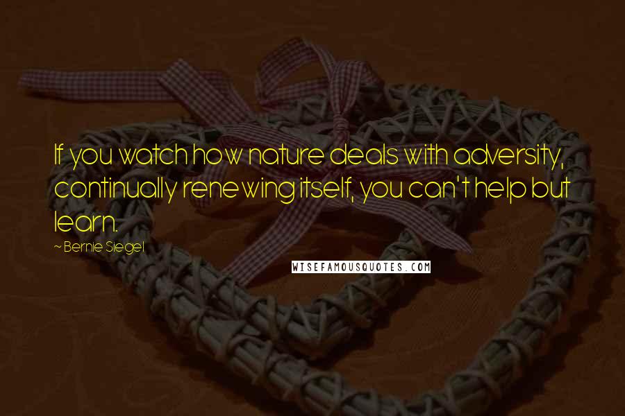 Bernie Siegel Quotes: If you watch how nature deals with adversity, continually renewing itself, you can't help but learn.