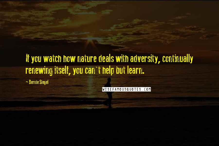 Bernie Siegel Quotes: If you watch how nature deals with adversity, continually renewing itself, you can't help but learn.