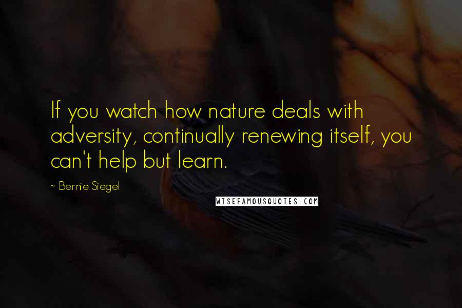 Bernie Siegel Quotes: If you watch how nature deals with adversity, continually renewing itself, you can't help but learn.