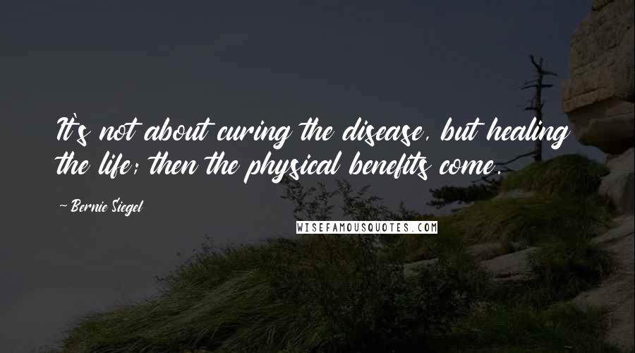 Bernie Siegel Quotes: It's not about curing the disease, but healing the life; then the physical benefits come.
